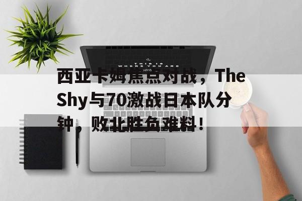 爱游戏官网-西亚卡姆焦点对战，TheShy与70激战日本队分钟，败北胜负难料！的简单介绍-爱游戏官网